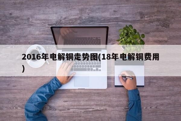 2016年电解铜走势图(18年电解铜费用)