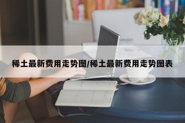 稀土最新费用走势图/稀土最新费用走势图表