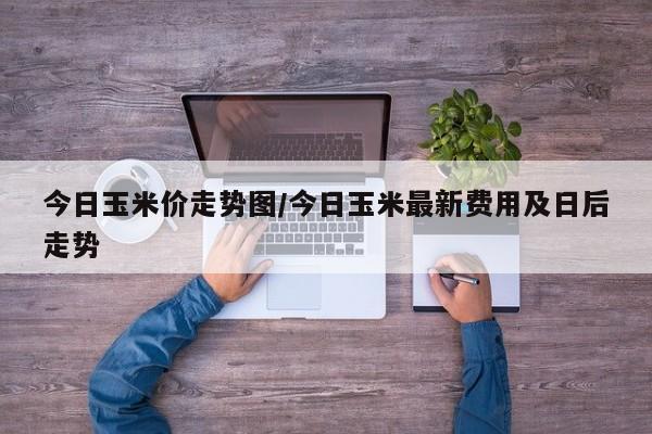今日玉米价走势图/今日玉米最新费用及日后走势
