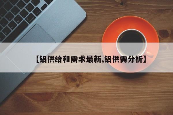 【铝供给和需求最新,铝供需分析】