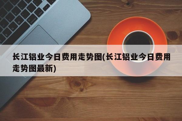 长江铝业今日费用走势图(长江铝业今日费用走势图最新)