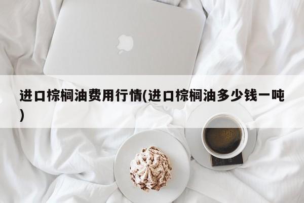 进口棕榈油费用行情(进口棕榈油多少钱一吨)