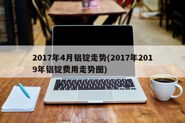 2017年4月铝锭走势(2017年2019年铝锭费用走势图)