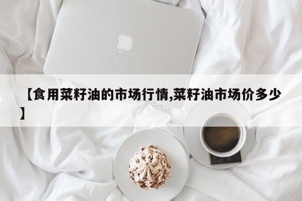 【食用菜籽油的市场行情,菜籽油市场价多少】
