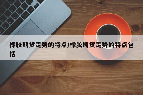 橡胶期货走势的特点/橡胶期货走势的特点包括
