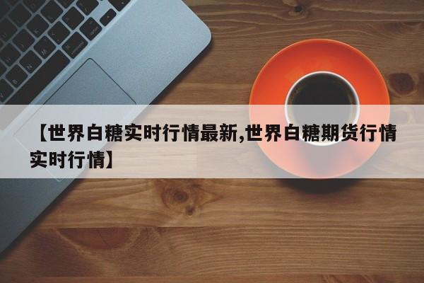 【世界白糖实时行情最新,世界白糖期货行情实时行情】