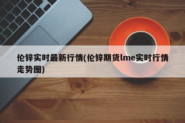 伦锌实时最新行情(伦锌期货lme实时行情走势图)