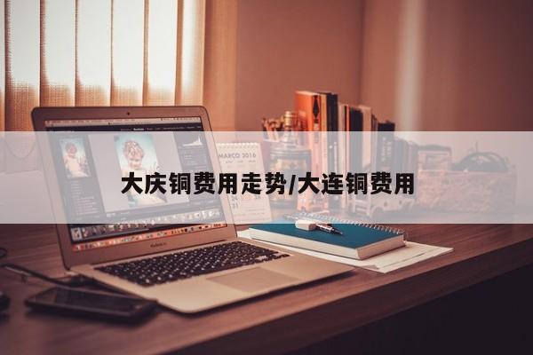 大庆铜费用走势/大连铜费用