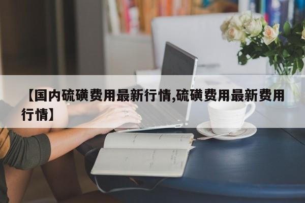 【国内硫磺费用最新行情,硫磺费用最新费用行情】