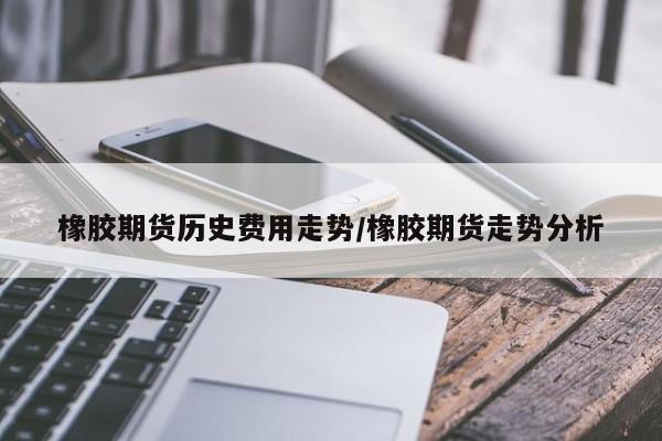橡胶期货历史费用走势/橡胶期货走势分析