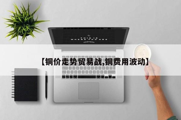 【铜价走势贸易战,铜费用波动】