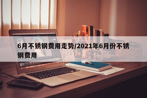 6月不锈钢费用走势/2021年6月份不锈钢费用