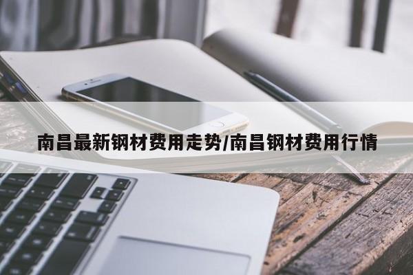 南昌最新钢材费用走势/南昌钢材费用行情