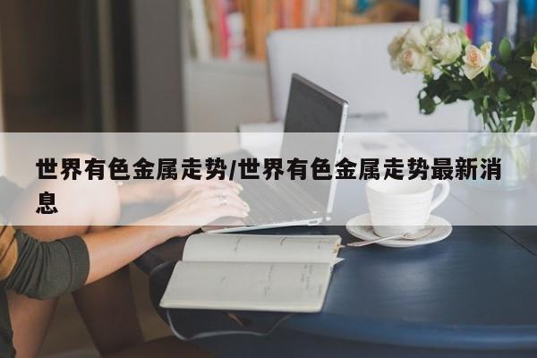 世界有色金属走势/世界有色金属走势最新消息