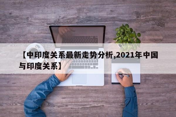 【中印度关系最新走势分析,2021年中国与印度关系】