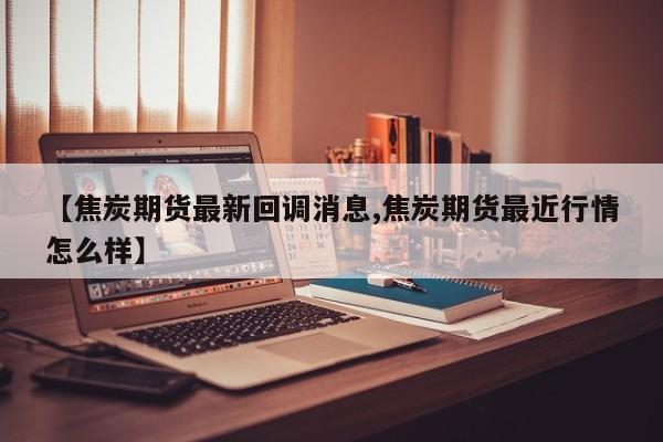 【焦炭期货最新回调消息,焦炭期货最近行情怎么样】