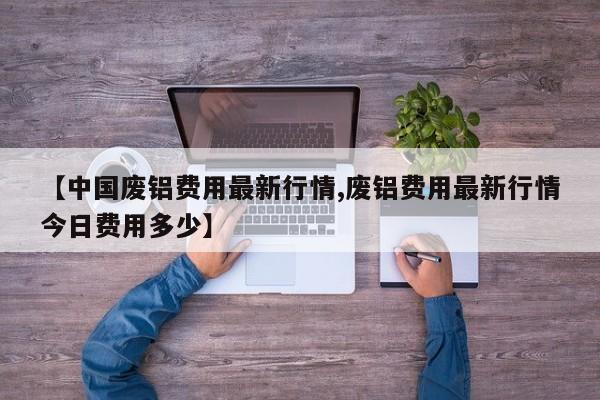 【中国废铝费用最新行情,废铝费用最新行情今日费用多少】