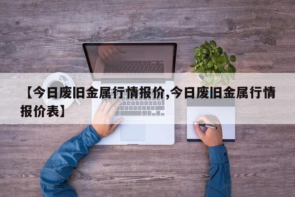 【今日废旧金属行情报价,今日废旧金属行情报价表】