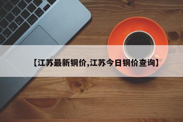 【江苏最新铜价,江苏今日铜价查询】