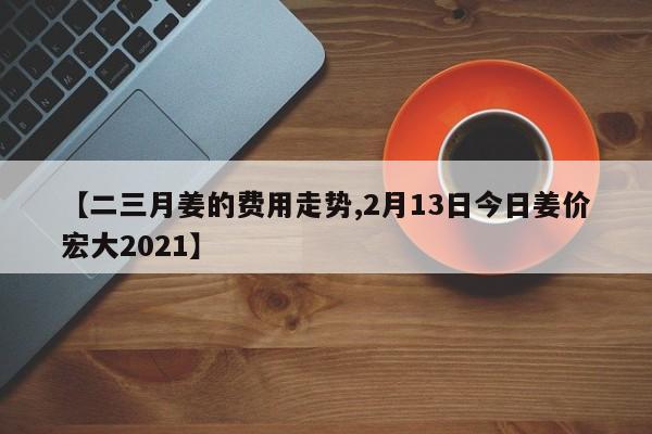 【二三月姜的费用走势,2月13日今日姜价宏大2021】