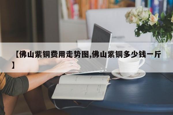 【佛山紫铜费用走势图,佛山紫铜多少钱一斤】