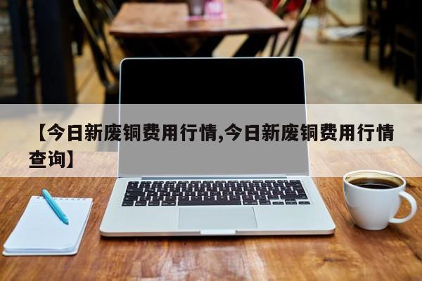 【今日新废铜费用行情,今日新废铜费用行情查询】