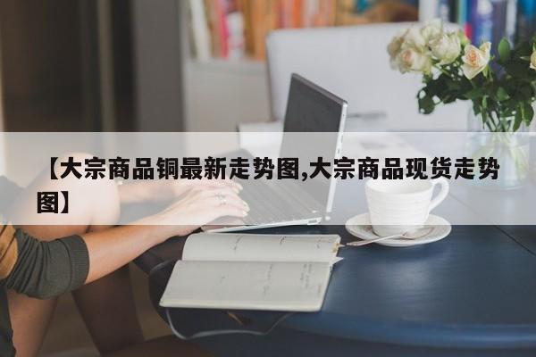 【大宗商品铜最新走势图,大宗商品现货走势图】