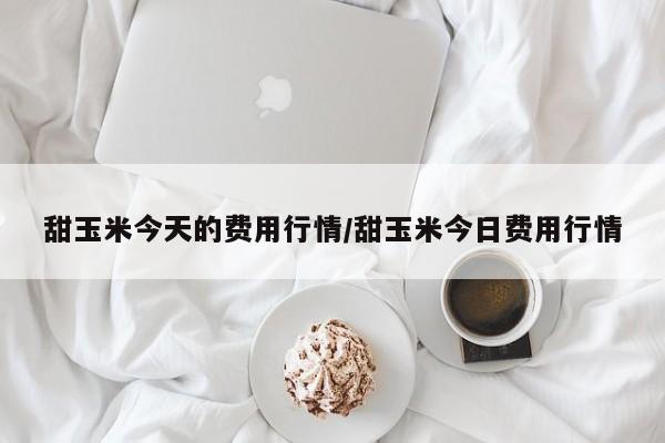 甜玉米今天的费用行情/甜玉米今日费用行情