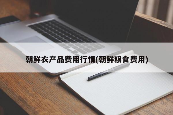 朝鲜农产品费用行情(朝鲜粮食费用)