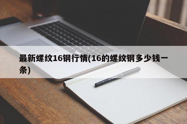 最新螺纹16钢行情(16的螺纹钢多少钱一条)