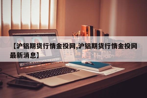 【沪铝期货行情金投网,沪铝期货行情金投网最新消息】