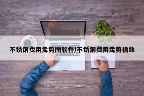不锈钢费用走势图软件/不锈钢费用走势指数