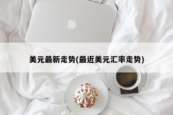 美元最新走势(最近美元汇率走势)