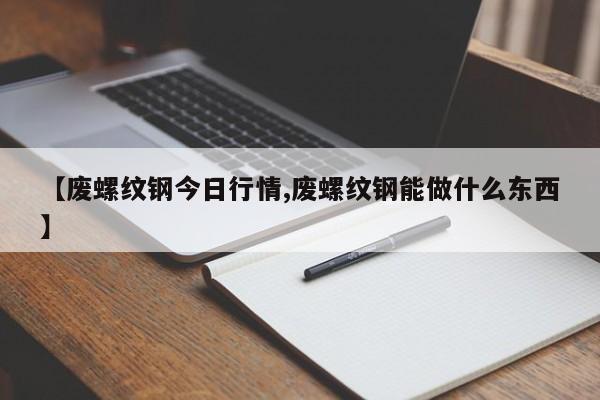 【废螺纹钢今日行情,废螺纹钢能做什么东西】