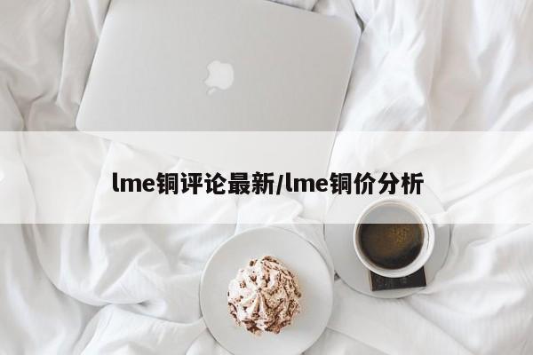 lme铜评论最新/lme铜价分析
