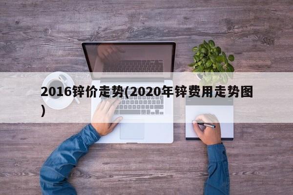 2016锌价走势(2020年锌费用走势图)