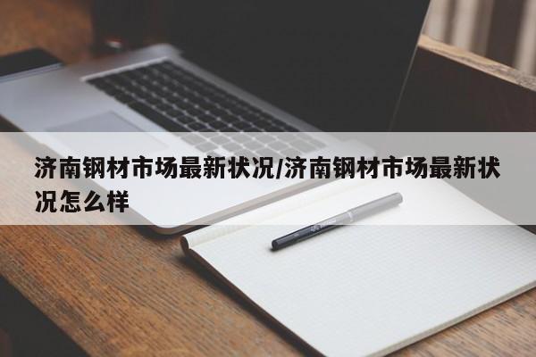 济南钢材市场最新状况/济南钢材市场最新状况怎么样