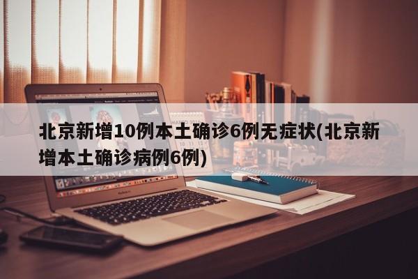 北京新增10例本土确诊6例无症状(北京新增本土确诊病例6例)