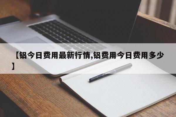 【铝今日费用最新行情,铝费用今日费用多少】