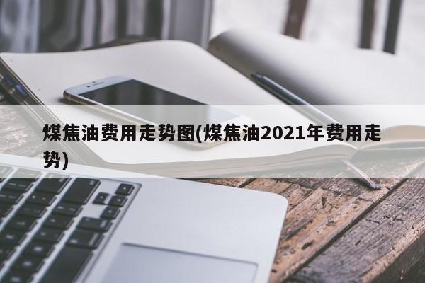 煤焦油费用走势图(煤焦油2021年费用走势)