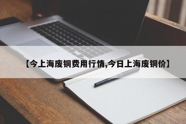 【今上海废铜费用行情,今日上海废铜价】