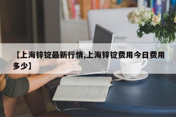 【上海锌锭最新行情,上海锌锭费用今日费用多少】
