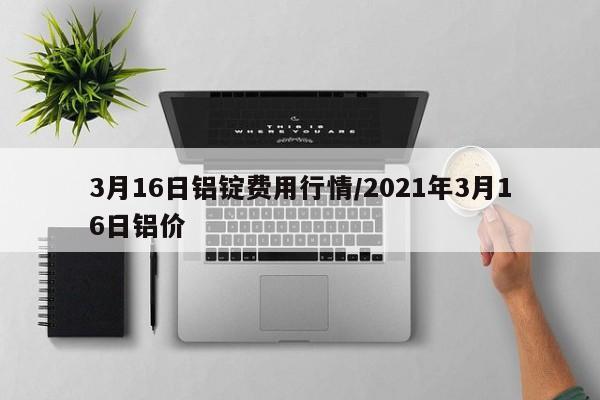3月16日铝锭费用行情/2021年3月16日铝价