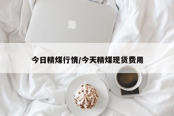 今日精煤行情/今天精煤现货费用