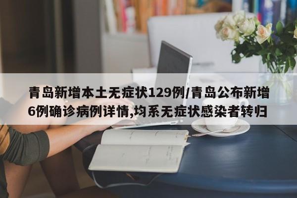 青岛新增本土无症状129例/青岛公布新增6例确诊病例详情,均系无症状感染者转归