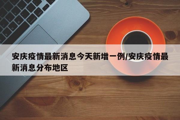 安庆疫情最新消息今天新增一例/安庆疫情最新消息分布地区