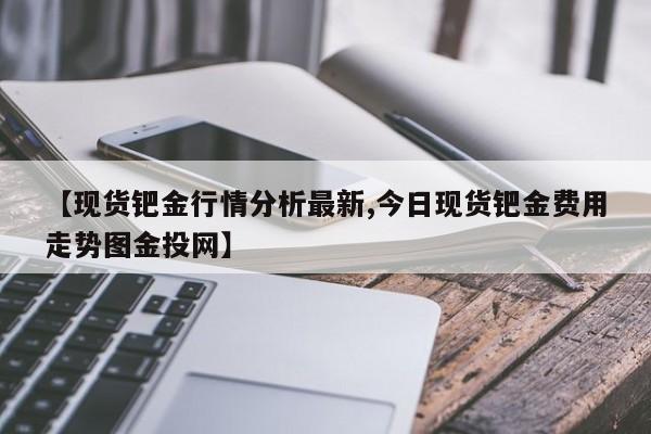 【现货钯金行情分析最新,今日现货钯金费用走势图金投网】