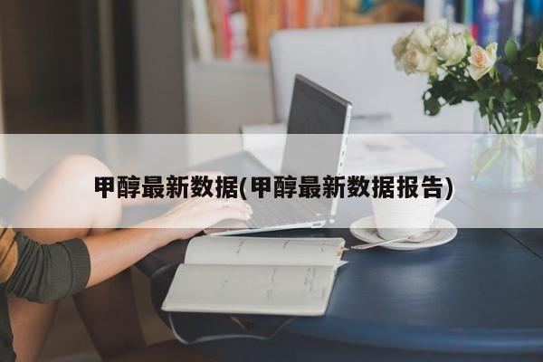甲醇最新数据(甲醇最新数据报告)