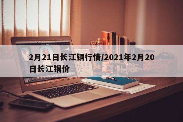 2月21日长江铜行情/2021年2月20日长江铜价