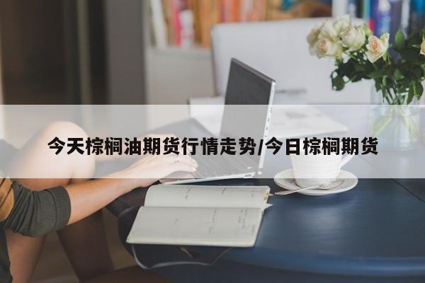 今天棕榈油期货行情走势/今日棕榈期货